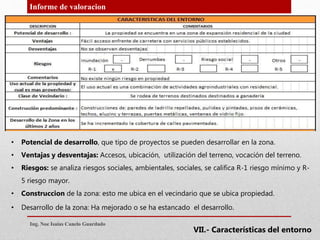 Informe de valoracion
• Potencial de desarrollo, que tipo de proyectos se pueden desarrollar en la zona.
• Ventajas y desventajas: Accesos, ubicación, utilización del terreno, vocación del terreno.
• Riesgos: se analiza riesgos sociales, ambientales, sociales, se califica R-1 riesgo mínimo y R-
5 riesgo mayor.
• Construccion de la zona: esto me ubica en el vecindario que se ubica propiedad.
• Desarrollo de la zona: Ha mejorado o se ha estancado el desarrollo.
Ing. Noe Isaias Canelo Guardado
VII.- Características del entorno
 