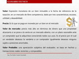 GLOSARIO TECNICO
Valor: Expresión monetaria de un bien inmueble a la fecha de referencia de la
tasación, en un mercado de libre competencia, dado por tres características; escasez,
utilidad y deseabilidad.
Precio: Es lo que se paga en moneda por un bien en el mercado
Valor de mercado: precio más alto en términos de dinero que una propiedad
alcanzaría si se pone a la venta en un mercado abierto, con un plazo razonable ante
un comprador que la adquiriese conociendo todos sus usos. Es el precio por el cual
un vendedor deseoso la vendería a un comprador igualmente deseoso ninguno
sujeto a presiones anormales.
Valor Probable: una apreciación subjetiva del evaluador, se basa en hechos y
transacciones reales recientes y comparables.
Ing. Noe Isaias Canelo Guardado
 