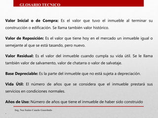 Valor Inicial o de Compra: Es el valor que tuvo el inmueble al terminar su
construcción o edificación. Se llama también valor histórico.
Valor de Reposición: Es el valor que tiene hoy en el mercado un inmueble igual o
semejante al que se está tasando, pero nuevo.
Valor Residual: Es el valor del inmueble cuando cumpla su vida útil. Se le llama
también valor de salvamento, valor de chatarra o valor de salvataje.
Base Depreciable: Es la parte del inmueble que no está sujeta a depreciación.
Vida Útil: El número de años que se considera que el inmueble prestará sus
servicios en condiciones normales.
Años de Uso: Número de años que tiene el inmueble de haber sido construido
.
Ing. Noe Isaias Canelo Guardado
GLOSARIO TECNICO
 