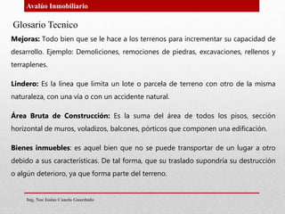 Avalúo Inmobiliario
Glosario Tecnico
.Mejoras: Todo bien que se le hace a los terrenos para incrementar su capacidad de
desarrollo. Ejemplo: Demoliciones, remociones de piedras, excavaciones, rellenos y
terraplenes.
Lindero: Es la línea que limita un lote o parcela de terreno con otro de la misma
naturaleza, con una vía o con un accidente natural.
Área Bruta de Construcción: Es la suma del área de todos los pisos, sección
horizontal de muros, voladizos, balcones, pórticos que componen una edificación.
Bienes inmuebles: es aquel bien que no se puede transportar de un lugar a otro
debido a sus características. De tal forma, que su traslado supondría su destrucción
o algún deterioro, ya que forma parte del terreno.
Ing. Noe Isaias Canelo Guardado
 