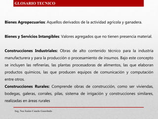 Bienes Agropecuarios: Aquellos derivados de la actividad agrícola y ganadera.
Bienes y Servicios Intangibles: Valores agregados que no tienen presencia material.
Construcciones Industriales: Obras de alto contenido técnico para la industria
manufacturera y para la producción o procesamiento de insumos. Bajo este concepto
se incluyen las refinerías, las plantas procesadoras de alimentos, las que elaboran
productos químicos, las que producen equipos de comunicación y computación
entre otros.
Construcciones Rurales: Comprende obras de construcción, como ser viviendas,
bodegas, galeras, corrales, pilas, sistema de irrigación y construcciones similares,
realizadas en áreas rurales
GLOSARIO TECNICO
Ing. Noe Isaias Canelo Guardado
 