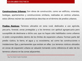 Construcciones Urbanas: Son obras de construcción, como ser edificios, viviendas,
bodegas, apartamentos y construcciones similares, realizadas en centros urbanos,
estos últimos reúnen las características descritas en el término de predios urbanos.
Predios Rústicos: Terrenos ubicados en zona rural, dedicados a uso agrícola,
pecuario, forestal, zonas protegidas y a los terrenos con aptitud agropecuaria pero
susceptible de destinarse a dicho uso, que no hayan sido habilitados como urbanos
ni estén comprendidos dentro de los límites de expansión urbana. Forman parte del
predio rústico, la tierra, el agua y su ecosistema, así como las construcciones e
instalaciones fijas y permanentes que existan en ellas. Los terrenos rústicos ubicados
en zonas de expansión urbana se valuarán tomando como referencia el valor de los
terrenos urbanos en las zonas adyacentes.
GLOSARIO TECNICO
Ing. Noe Isaias Canelo Guardado
 
