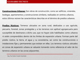 Construcciones Urbanas: Son obras de construcción, como ser edificios, viviendas,
bodegas, apartamentos y construcciones similares, realizadas en centros urbanos,
estos últimos reúnen las características descritas en el término de predios urbanos.
Predios Rústicos: Terrenos ubicados en zona rural, dedicados a uso agrícola,
pecuario, forestal, zonas protegidas y a los terrenos con aptitud agropecuaria pero
susceptible de destinarse a dicho uso, que no hayan sido habilitados como urbanos
ni estén comprendidos dentro de los límites de expansión urbana. Forman parte del
predio rústico, la tierra, el agua y su ecosistema, así como las construcciones e
instalaciones fijas y permanentes que existan en ellas. Los terrenos rústicos ubicados
en zonas de expansión urbana se valuarán tomando como referencia el valor de los
terrenos urbanos en las zonas adyacentes.
GLOSARIO TECNICO
Ing. Noe Isaias Canelo Guardado
 