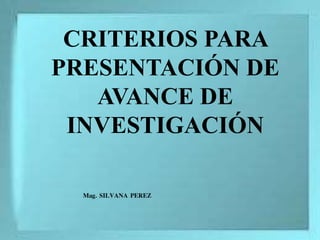 CRITERIOS PARA
PRESENTACIÓN DE
AVANCE DE
INVESTIGACIÓN
Mag. SILVANA PEREZ
 