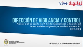 Dirección de Vigilancia y Control
  Avances al 30 de agosto de 2012 de la implementación y desarrollo del
                Nuevo Modelo de Vigilancia y Control del Ministerio TIC
                                                          2012 - 2014
 