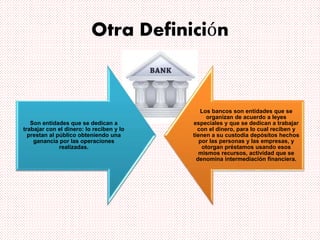 Otra Definición
Son entidades que se dedican a
trabajar con el dinero: lo reciben y lo
prestan al público obteniendo una
ganancia por las operaciones
realizadas.
Los bancos son entidades que se
organizan de acuerdo a leyes
especiales y que se dedican a trabajar
con el dinero, para lo cual reciben y
tienen a su custodia depósitos hechos
por las personas y las empresas, y
otorgan préstamos usando esos
mismos recursos, actividad que se
denomina intermediación financiera.
 