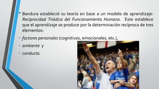 • Bandura estableció su teoría en base a un modelo de aprendizaje:
Reciprocidad Triádica del Funcionamiento Humano. Este establece
que el aprendizaje se produce por la determinación recíproca de tres
elementos:
- factores personales (cognitivos, emocionales, etc.),
- ambiente y
- conducta.
 