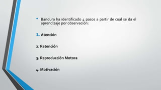 • Bandura ha identificado 4 pasos a partir de cual se da el
aprendizaje por observación:
1.Atención
2. Retención
3. Reproducción Motora
4. Motivación
 