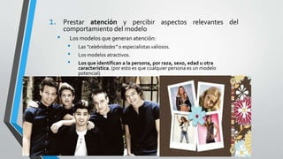 1. Prestar atención y percibir aspectos relevantes del
comportamiento del modelo
• Los modelos que generan atención:
• Las “celebridades” o especialistas valiosos.
• Los modelos atractivos.
• Los que identifican a la persona, por raza, sexo, edad u otra
característica. (por esto es que cualquier persona es un modelo
potencial)
 