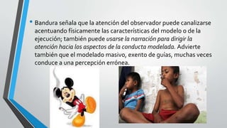 • Bandura señala que la atención del observador puede canalizarse
acentuando físicamente las características del modelo o de la
ejecución; también puede usarse la narración para dirigir la
atención hacia los aspectos de la conducta modelada. Advierte
también que el modelado masivo, exento de guías, muchas veces
conduce a una percepción errónea.
 