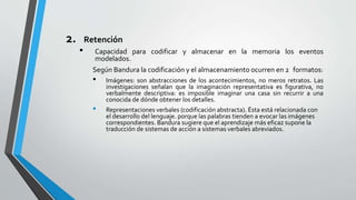2. Retención
• Capacidad para codificar y almacenar en la memoria los eventos
modelados.
Según Bandura la codificación y el almacenamiento ocurren en 2 formatos:
• Imágenes: son abstracciones de los acontecimientos, no meros retratos. Las
investigaciones señalan que la imaginación representativa es figurativa, no
verbalmente descriptiva: es imposible imaginar una casa sin recurrir a una
conocida de dónde obtener los detalles.
• Representaciones verbales (codificación abstracta). Ésta está relacionada con
el desarrollo del lenguaje. porque las palabras tienden a evocar las imágenes
correspondientes. Bandura sugiere que el aprendizaje más eficaz supone la
traducción de sistemas de acción a sistemas verbales abreviados.
 