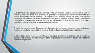 • El experimento de 1965 tiene una tercera parte: un experimentador aparece en la sala de
juegos y dice a los niños que premiará a quienes sean capaces de repetir la conducta que
realizó el modelo con el muñeco. La sorpresa salta cuando todos los niños que habían
observado al modelo, independientemente de que el modelo hubiera sido castigado o
premiado e independientemente de que los observadores fueran de uno u otro sexo,
repetían con igual exactitud las conductas del modelo.
• A partir de ese momento Bandura hace la distinción entro dos procesos importantes que
explican la conducta aprendida: el proceso de aprendizaje y el proceso de ejecución.
• El aprendizaje tiene lugar cuando el sujeto es capaz de retener el esquema de la acción; la
ejecución se muestra cuando el sujeto pone en práctica el esquema de acción para obtener
un beneficio personal.
 