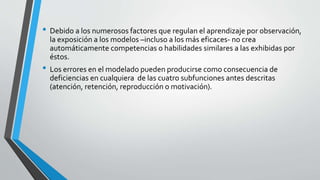 • Debido a los numerosos factores que regulan el aprendizaje por observación,
la exposición a los modelos –incluso a los más eficaces- no crea
automáticamente competencias o habilidades similares a las exhibidas por
éstos.
• Los errores en el modelado pueden producirse como consecuencia de
deficiencias en cualquiera de las cuatro subfunciones antes descritas
(atención, retención, reproducción o motivación).
 