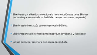 • El refuerzo para Bandura no es igual a la concepción que tiene Skinner
(estímulo que aumenta la probabilidad de que ocurra una respuesta)
• El reforzador interactúa con elementos simbólicos.
• El reforzador es un elemento informativo, motivacional y facilitador.
• Incluso puede ser anterior a que ocurra la conducta
 