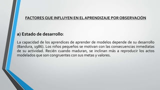 FACTORES QUE INFLUYEN EN EL APRENDIZAJE POR OBSERVACIÓN
a) Estado de desarrollo:
La capacidad de los aprendices de aprender de modelos depende de su desarrollo
(Bandura, 1986). Los niños pequeños se motivan con las consecuencias inmediatas
de su actividad. Recién cuando maduran, se inclinan más a reproducir los actos
modelados que son congruentes con sus metas y valores.
 