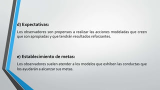 d) Expectativas:
Los observadores son propensos a realizar las acciones modeladas que creen
que son apropiadas y que tendrán resultados reforzantes.
e) Establecimiento de metas:
Los observadores suelen atender a los modelos que exhiben las conductas que
los ayudarán a alcanzar sus metas.
 