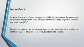 f) Autoeficacia
La autoeficacia, o la eficacia personal percibida, fue descrita por Bandura como
la “creencia de la persona en su habilidad para llevar a cabo o afrontar con éxito
una tarea específica”.
Desde esta perspectiva los observadores prestan atención a los modelos si
creen ser capaces de aprender la conducta observada en ellos.
 