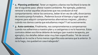 • 2. Planning ambiental. Tener un registro y diarios nos facilitará la tarea de
dar el siguiente paso: alterar nuestro ambiente. Por ejemplo, podemos
remover o evitar aquellas situaciones que nos conducen al mal
comportamiento: retirar los ceniceros, beber té en vez de café, divorciarnos
de nuestra pareja fumadora…Podemos buscar el tiempo y lugar que sean
mejores para adquirir comportamientos alternativos mejores: ¿dónde y
cuándo nos damos cuenta que estudiamos mejor?Y así sucesivamente.
• 3. Auto-contratos. Finalmente, nos comprometemos a compensarnos
cuando nos adherimos a nuestro plan y a castigarnos si no lo hacemos. Estos
contratos deben escribirse delante de testigos (por nuestro terapeuta, por
ejemplo) y los detalles deben estar muy bien especificados: "Iré de cena el
sábado en la noche si fumo menos cigarrillos esta semana que la anterior. Si
no lo hago, me quedaré en casa trabajando".
 