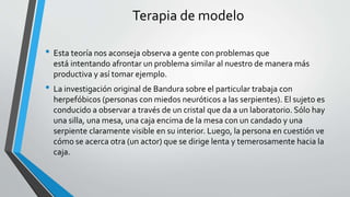 Terapia de modelo
• Esta teoría nos aconseja observa a gente con problemas que
está intentando afrontar un problema similar al nuestro de manera más
productiva y así tomar ejemplo.
• La investigación original de Bandura sobre el particular trabaja con
herpefóbicos (personas con miedos neuróticos a las serpientes). El sujeto es
conducido a observar a través de un cristal que da a un laboratorio. Sólo hay
una silla, una mesa, una caja encima de la mesa con un candado y una
serpiente claramente visible en su interior. Luego, la persona en cuestión ve
cómo se acerca otra (un actor) que se dirige lenta y temerosamente hacia la
caja.
 