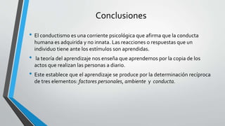 Conclusiones
• El conductismo es una corriente psicológica que afirma que la conducta
humana es adquirida y no innata. Las reacciones o respuestas que un
individuo tiene ante los estímulos son aprendidas.
• la teoría del aprendizaje nos enseña que aprendemos por la copia de los
actos que realizan las personas a diario.
• Este establece que el aprendizaje se produce por la determinación recíproca
de tres elementos: factores personales, ambiente y conducta.
 