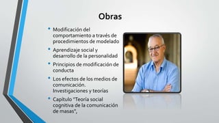 Obras
• Modificación del
comportamiento a través de
procedimientos de modelado
• Aprendizaje social y
desarrollo de la personalidad
• Principios de modificación de
conducta
• Los efectos de los medios de
comunicación.
Investigaciones y teorías
• Capítulo "Teoría social
cognitiva de la comunicación
de masas",
 