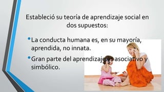 Estableció su teoría de aprendizaje social en
dos supuestos:
•La conducta humana es, en su mayoría,
aprendida, no innata.
•Gran parte del aprendizaje es asociativo y
simbólico.
 