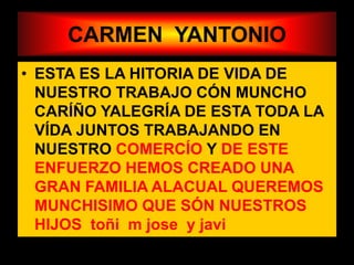 CARMEN YANTONIO
• ESTA ES LA HITORIA DE VIDA DE
NUESTRO TRABAJO CÓN MUNCHO
CARÍÑO YALEGRÍA DE ESTA TODA LA
VÍDA JUNTOS TRABAJANDO EN
NUESTRO COMERCÍO Y DE ESTE
ENFUERZO HEMOS CREADO UNA
GRAN FAMILIA ALACUAL QUEREMOS
MUNCHISIMO QUE SÓN NUESTROS
HIJOS toñi m jose y javi
 