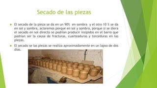 Secado de las piezas
 El secado de la pieza se da en un 90% en sombra y el otro 10 % se da
en sol y sombra, aclaremos porque en sol y sombra, porque si se diera
el secado en sol directo se podrían producir insípidos en el barro que
podrían ser la causa de fracturas, cuarteaduras y torceduras en las
piezas.
 El secado se las piezas se realiza aproximadamente en un lapso de dos
días.
 