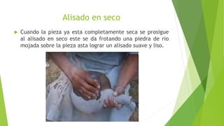 Alisado en seco
 Cuando la pieza ya esta completamente seca se prosigue
al alisado en seco este se da frotando una piedra de rio
mojada sobre la pieza asta lograr un alisado suave y liso.
 