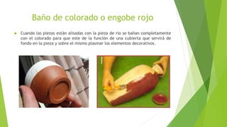 Baño de colorado o engobe rojo
 Cuando las piezas están alisadas con la pieza de rio se bañan completamente
con el colorado para que este de la función de una cubierta que servirá de
fondo en la pieza y sobre el mismo plasmar los elementos decorativos.
 