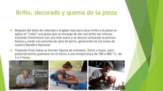 Brillo, decorado y quema de la pieza
 Después del baño de colorado o engobe rojo para sacar brillo a la pieza se
aplica el “cebo” una grasa que se encarga de dar ese brillo tan intenso
frotando firmemente con una tela suave y se decora utilizando la pintura
blanca y verde con pinceles de pelo de perro, generando así los tonos de
nuestra Bandera Nacional.
 Trazando finas líneas se forman figuras de animales, flores y hojas, para
posteriormente quemarse en el horno a una temperatura de 700 a 800 º C. de
3 a 4 horas.
 