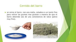 Cernido del barro
 se cerne el barro con una malla, coladera o un tamiz fino
para retirar los grumos mas gruesos a manera de que el
barro obtenido sea de una consistencia de talco (polvo
muy fino).
 