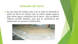 Amasado del barro
 En una mesa de trabajo rudo o en el suelo se extiende el
polvo de barro de manera que al centro quede espacio
para verter agua y mezclarla con el barro , este ya deberá
haberse cernido también, para que su consistencia sea
espesa pero sin grumos ni piedrecillas
 