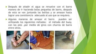  Después de añadir el agua se revuelve con el barro
manera de ir haciendo bolas pequeñas de barro, después
de esto se van juntando las bolitas y se amasan hasta
lograr una consistencia adecuado al uso que se requiera.
 Algunas maneras de amasar el barro pueden ser
utilizando los siguientes métodos: el método del buey,
con los pies ,por medio de giros con churros de barro
entre otros.
 