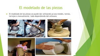 El modelado de las piezas
 El modelado de las piezas se puede dar utilizando ya sea moldes, tornos,
tarrajas o manualmente todo dependiendo del artesano
 