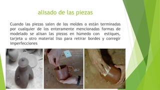 alisado de las piezas
Cuando las piezas salen de los moldes o están terminadas
por cualquier de los enteramente mencionadas formas de
modelado se alisan las piezas en húmedo con estiques,
tarjeta u otro material liso para retirar bordes y corregir
imperfecciones
 
