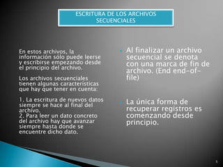 ESCRITURA DE LOS ARCHIVOS SECUENCIALESEn estos archivos, la información sólo puede leerse y escribirse empezando desde el principio del archivo.Los archivos secuenciales tienen algunas características que hay que tener en cuenta:1. La escritura de nuevos datos siempre se hace al final del archivo.2. Para leer un dato concreto del archivo hay que avanzar siempre hasta donde se encuentre dicho dato. Al finalizar un archivo secuencial se denota con una marca de fin de archivo. (Endend-of-file)La única forma de recuperar registros es comenzando desde principio.5