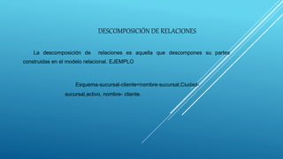 DESCOMPOSICIÓN DE RELACIONES
La descomposición de relaciones es aquella que descompones su partes
construidas en el modelo relacional. EJEMPLO
Esquema-sucursal-cliente=nombre-sucursal,Ciudad-
sucursal,activo, nombre- cliente.
 