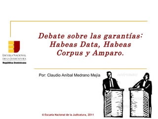 Debate sobre las garantías: Habeas Data, Habeas Corpus y Amparo. Por: Claudio Aníbal Medrano Mejía ©  Escuela Nacional de la Judicatura, 2011 