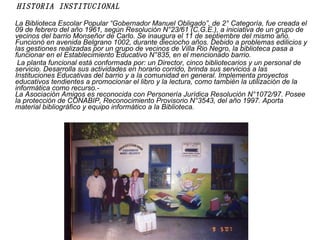 HISTORIA INSTITUCIONAL La Biblioteca Escolar Popular “Gobernador Manuel Obligado”, de 2° Categoría, fue creada el 09 de febrero del año 1961, según Resolución N°23/61 (C.G.E.), a iniciativa de un grupo de vecinos del barrio Monseñor de Carlo. Se inaugura el 11 de septiembre del mismo año. Funcionó en avenida Belgrano 1002, durante dieciocho años. Debido a problemas edilicios y las gestiones realizadas por un grupo de vecinos de Villa Rio Negro, la biblioteca pasa a funcionar en el Establecimiento Educativo N°835, en el mencionado barrio. La planta funcional está conformada por: un Director, cinco bibliotecarios y un personal de servicio. Desarrolla sus actividades en horario corrido, brinda sus servicios a las Instituciones Educativas del barrio y a la comunidad en general. Implementa proyectos educativos tendientes a promocionar el libro y la lectura, como también la utilización de la informática como recurso.- La Asociación Amigos es reconocida con Personería Jurídica Resolución N°1072/97. Posee la protección de CONABIP, Reconocimiento Provisorio N°3543, del año 1997. Aporta material bibliográfico y equipo informático a la Biblioteca. 