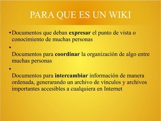 PARA QUE ES UN WIKI
● Documentos que deban expresar el punto de vista o
conocimiento de muchas personas
●
Documentos para coordinar la organización de algo entre
muchas personas
●
Documentos para intercambiar información de manera
ordenada, generarando un archivo de vínculos y archivos
importantes accesibles a cualquiera en Internet
 