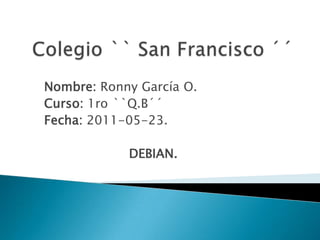 Colegio `` San Francisco ´´ Nombre: Ronny García O. Curso: 1ro ``Q.B´´ Fecha: 2011-05-23. DEBIAN. 