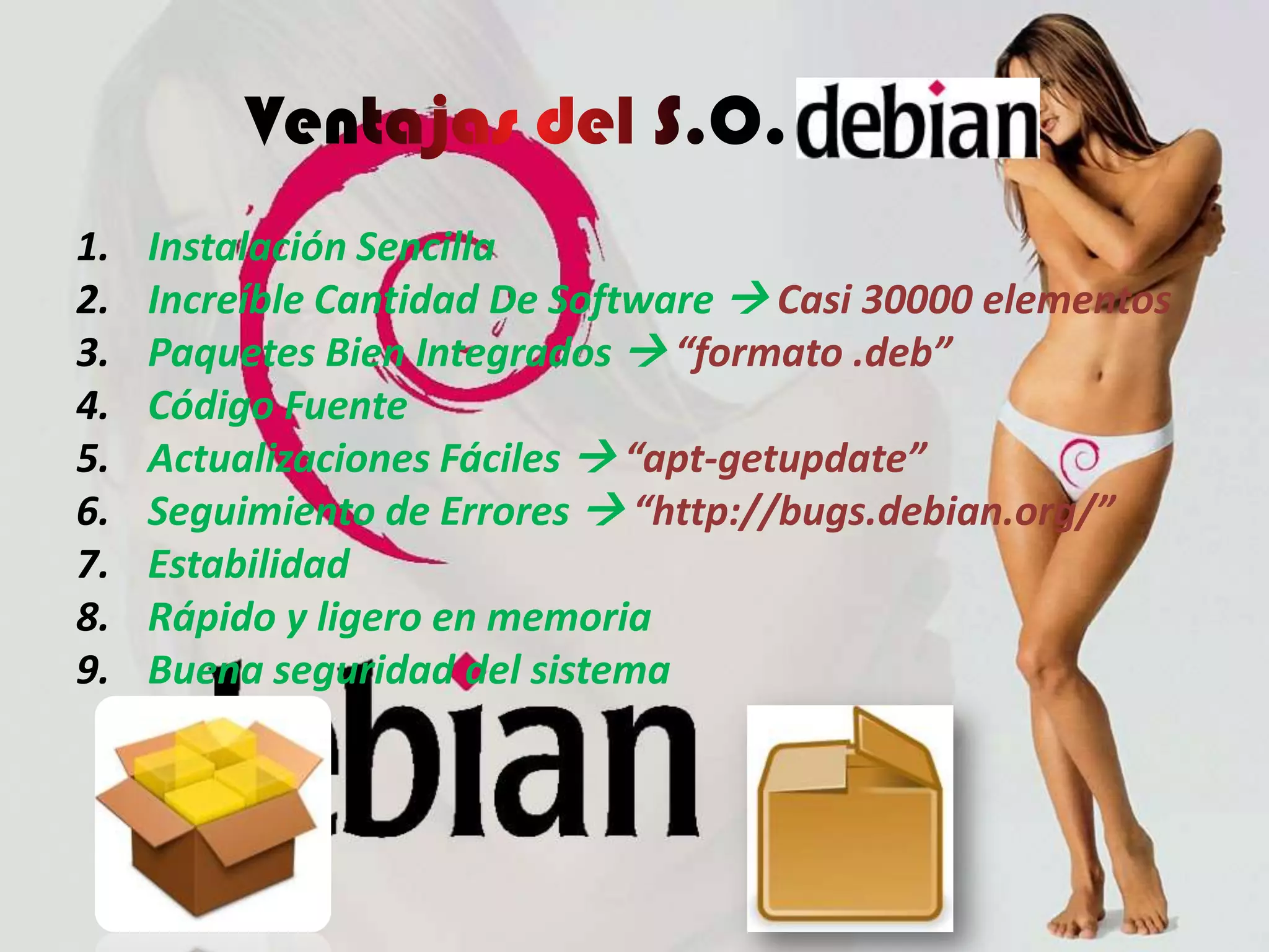 debian
1.   Instalación Sencilla
2.   Increíble Cantidad De Software  Casi 30000 elementos
3.   Paquetes Bien Integrados  “formato .deb”
4.   Código Fuente
5.   Actualizaciones Fáciles  “apt-getupdate”
6.   Seguimiento de Errores  “http://bugs.debian.org/”
7.   Estabilidad
8.   Rápido y ligero en memoria
9.   Buena seguridad del sistema
 