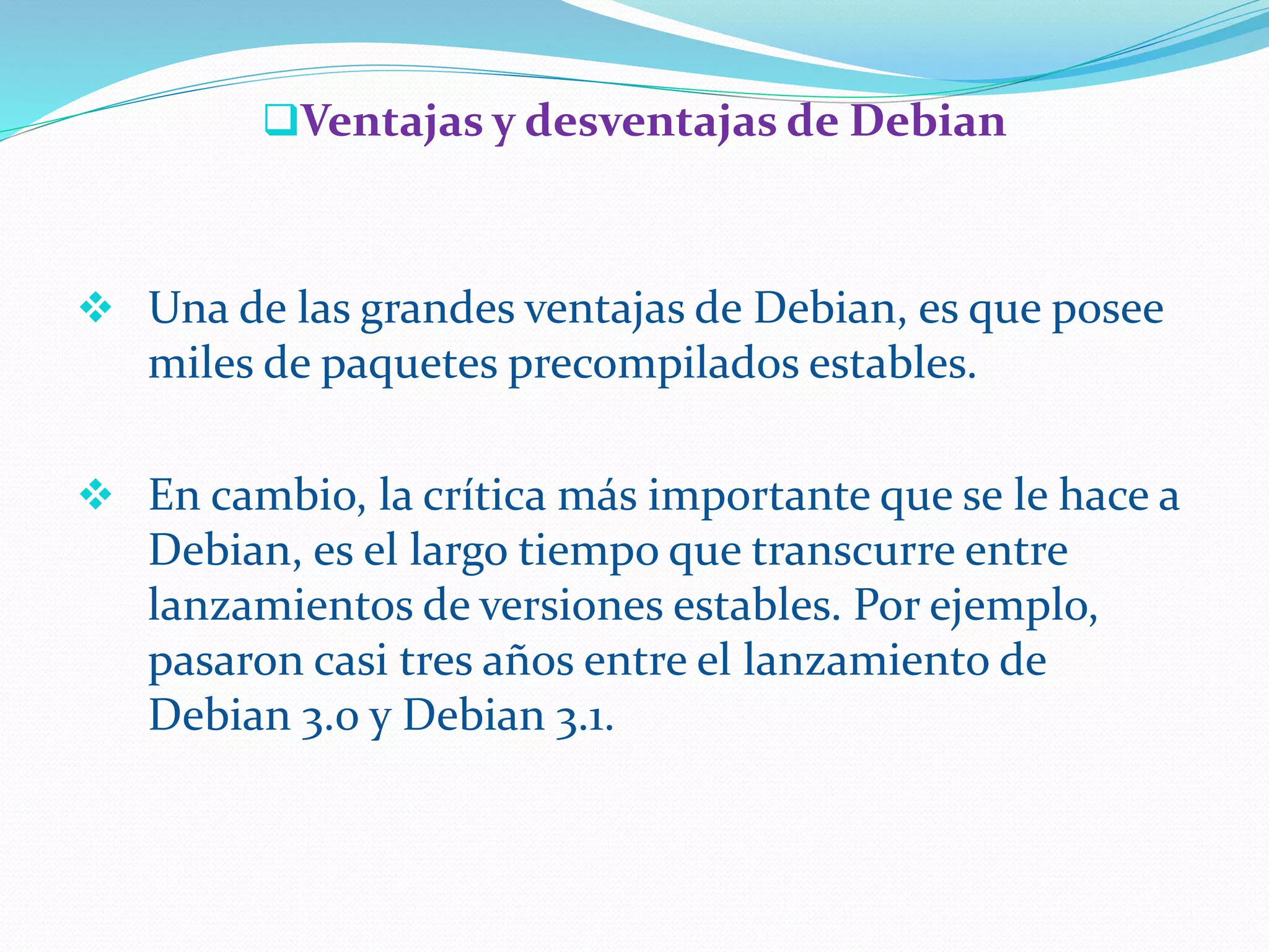 Ventajas y desventajas de Debian
 Una de las grandes ventajas de Debian, es que posee
miles de paquetes precompilados estables.
 En cambio, la crítica más importante que se le hace a
Debian, es el largo tiempo que transcurre entre
lanzamientos de versiones estables. Por ejemplo,
pasaron casi tres años entre el lanzamiento de
Debian 3.0 y Debian 3.1.
 