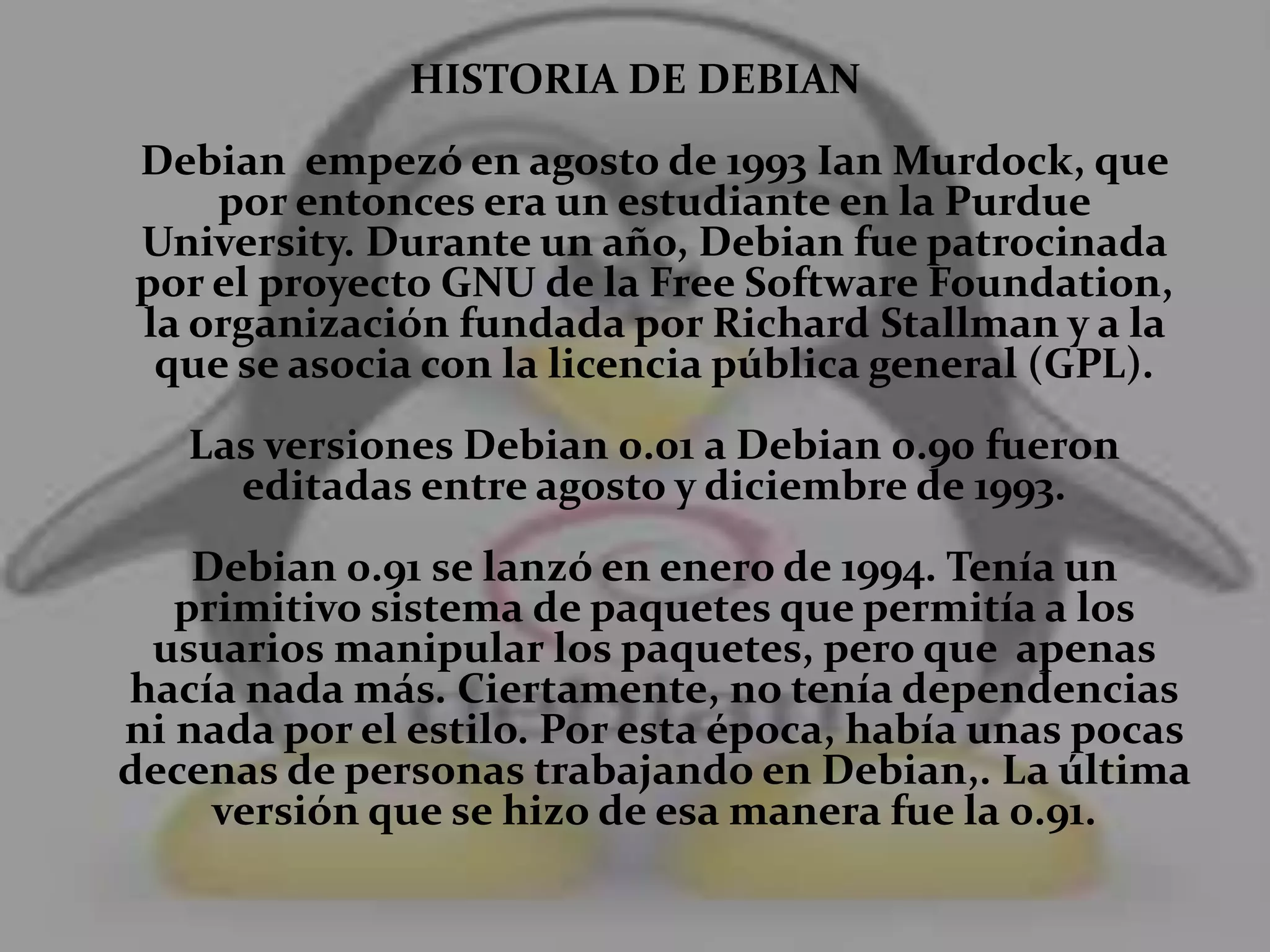 HISTORIA DE DEBIAN
Debian empezó en agosto de 1993 Ian Murdock, que
por entonces era un estudiante en la Purdue
University. Durante un año, Debian fue patrocinada
por el proyecto GNU de la Free Software Foundation,
la organización fundada por Richard Stallman y a la
que se asocia con la licencia pública general (GPL).
Las versiones Debian 0.01 a Debian 0.90 fueron
editadas entre agosto y diciembre de 1993.
Debian 0.91 se lanzó en enero de 1994. Tenía un
primitivo sistema de paquetes que permitía a los
usuarios manipular los paquetes, pero que apenas
hacía nada más. Ciertamente, no tenía dependencias
ni nada por el estilo. Por esta época, había unas pocas
decenas de personas trabajando en Debian,. La última
versión que se hizo de esa manera fue la 0.91.
 