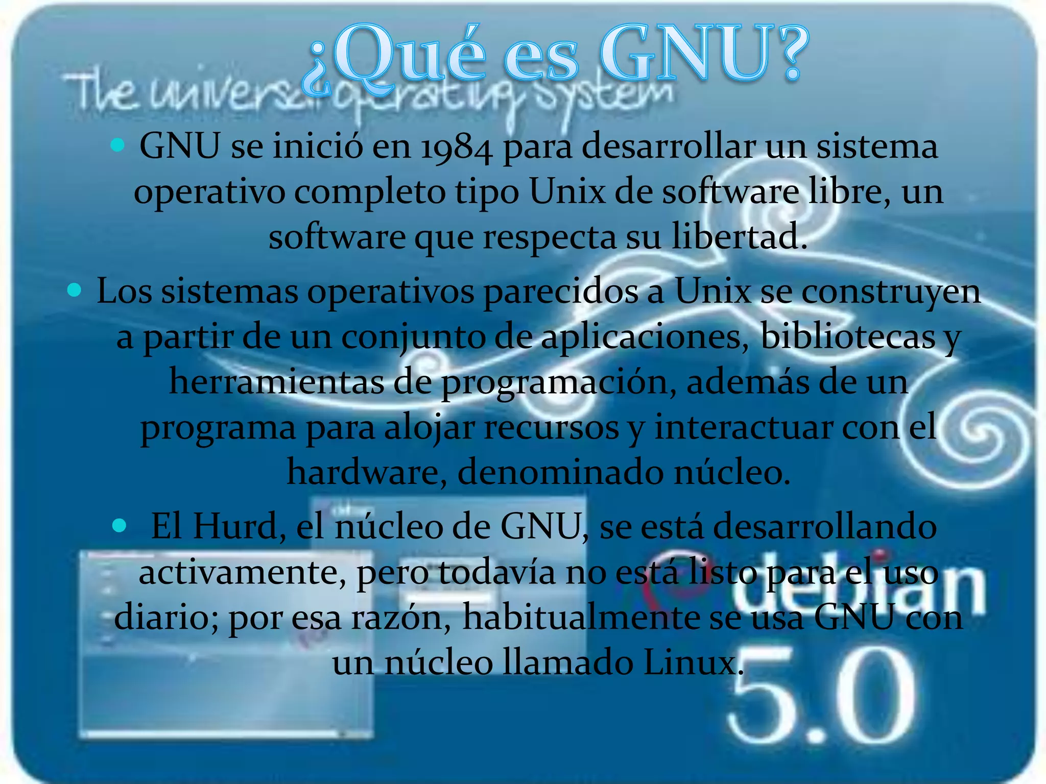  GNU se inició en 1984 para desarrollar un sistema
operativo completo tipo Unix de software libre, un
software que respecta su libertad.
 Los sistemas operativos parecidos a Unix se construyen
a partir de un conjunto de aplicaciones, bibliotecas y
herramientas de programación, además de un
programa para alojar recursos y interactuar con el
hardware, denominado núcleo.
 El Hurd, el núcleo de GNU, se está desarrollando
activamente, pero todavía no está listo para el uso
diario; por esa razón, habitualmente se usa GNU con
un núcleo llamado Linux.
 