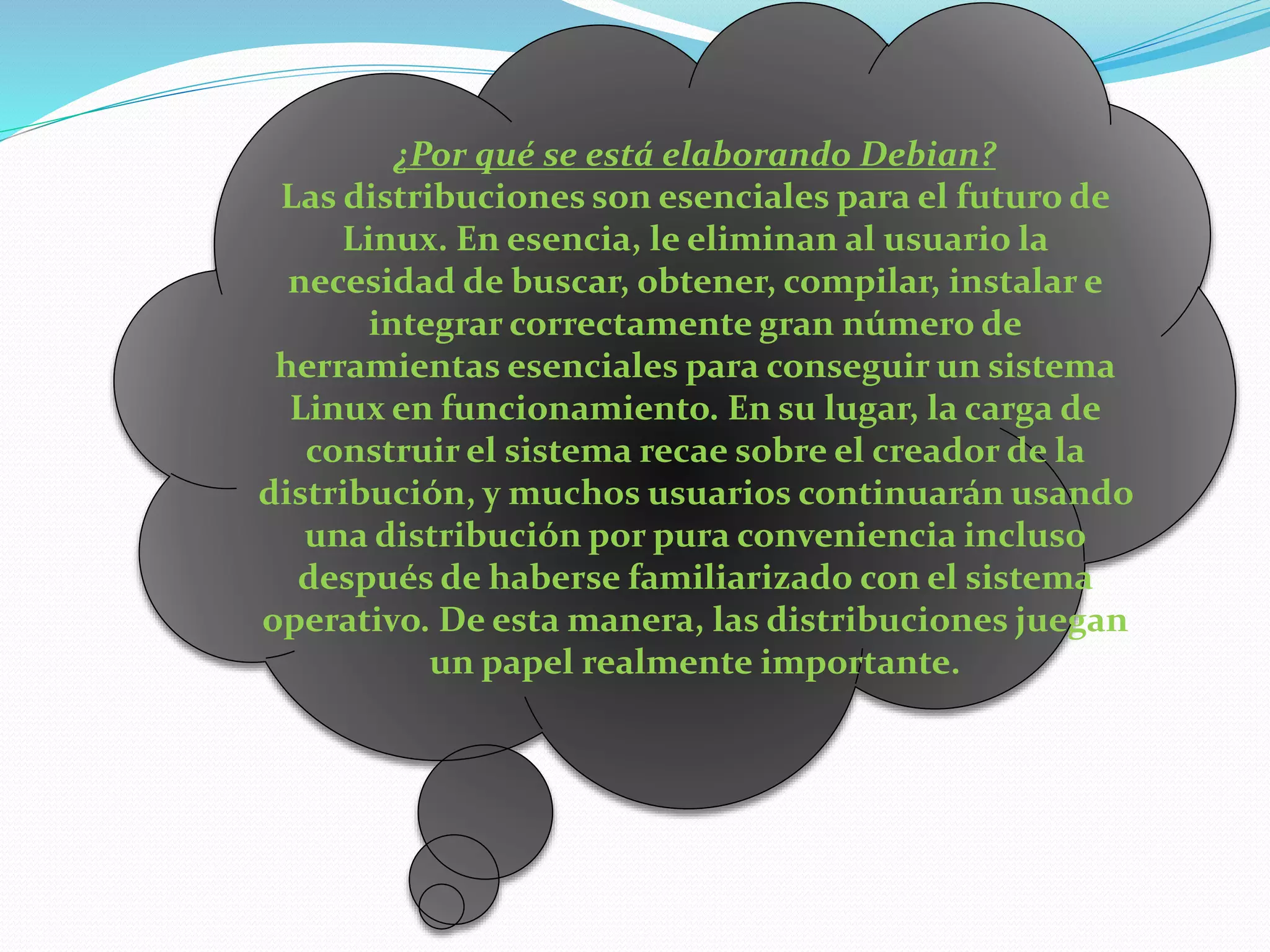 ¿Por qué se está elaborando Debian?
Las distribuciones son esenciales para el futuro de
Linux. En esencia, le eliminan al usuario la
necesidad de buscar, obtener, compilar, instalar e
integrar correctamente gran número de
herramientas esenciales para conseguir un sistema
Linux en funcionamiento. En su lugar, la carga de
construir el sistema recae sobre el creador de la
distribución, y muchos usuarios continuarán usando
una distribución por pura conveniencia incluso
después de haberse familiarizado con el sistema
operativo. De esta manera, las distribuciones juegan
un papel realmente importante.
 
