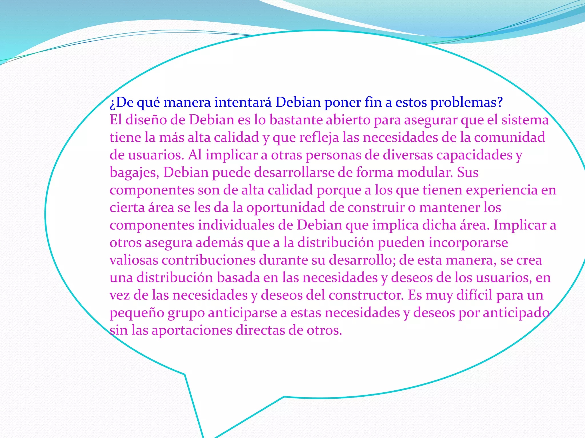¿De qué manera intentará Debian poner fin a estos problemas?
El diseño de Debian es lo bastante abierto para asegurar que el sistema
tiene la más alta calidad y que refleja las necesidades de la comunidad
de usuarios. Al implicar a otras personas de diversas capacidades y
bagajes, Debian puede desarrollarse de forma modular. Sus
componentes son de alta calidad porque a los que tienen experiencia en
cierta área se les da la oportunidad de construir o mantener los
componentes individuales de Debian que implica dicha área. Implicar a
otros asegura además que a la distribución pueden incorporarse
valiosas contribuciones durante su desarrollo; de esta manera, se crea
una distribución basada en las necesidades y deseos de los usuarios, en
vez de las necesidades y deseos del constructor. Es muy difícil para un
pequeño grupo anticiparse a estas necesidades y deseos por anticipado
sin las aportaciones directas de otros.
 
