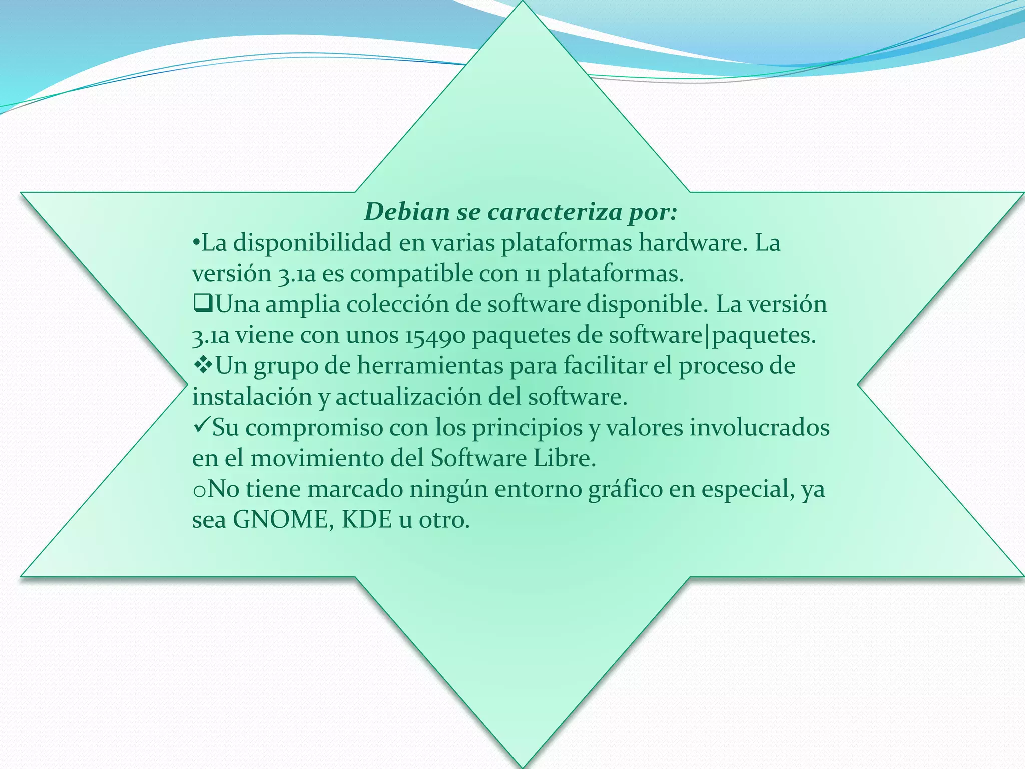 Debian se caracteriza por:
•La disponibilidad en varias plataformas hardware. La
versión 3.1a es compatible con 11 plataformas.
Una amplia colección de software disponible. La versión
3.1a viene con unos 15490 paquetes de software|paquetes.
Un grupo de herramientas para facilitar el proceso de
instalación y actualización del software.
Su compromiso con los principios y valores involucrados
en el movimiento del Software Libre.
oNo tiene marcado ningún entorno gráfico en especial, ya
sea GNOME, KDE u otro.
 