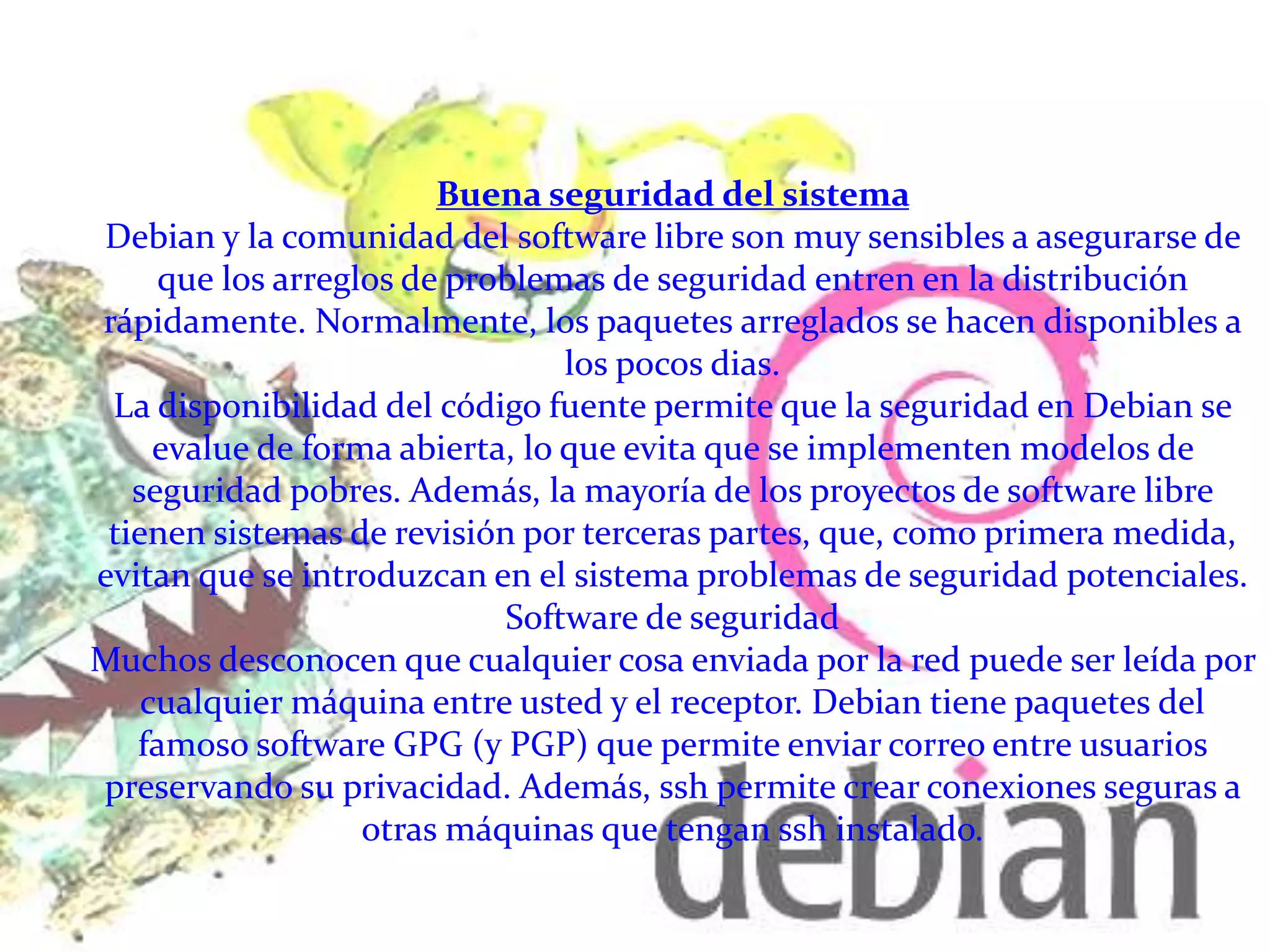 Buena seguridad del sistema
Debian y la comunidad del software libre son muy sensibles a asegurarse de
que los arreglos de problemas de seguridad entren en la distribución
rápidamente. Normalmente, los paquetes arreglados se hacen disponibles a
los pocos dias.
La disponibilidad del código fuente permite que la seguridad en Debian se
evalue de forma abierta, lo que evita que se implementen modelos de
seguridad pobres. Además, la mayoría de los proyectos de software libre
tienen sistemas de revisión por terceras partes, que, como primera medida,
evitan que se introduzcan en el sistema problemas de seguridad potenciales.
Software de seguridad
Muchos desconocen que cualquier cosa enviada por la red puede ser leída por
cualquier máquina entre usted y el receptor. Debian tiene paquetes del
famoso software GPG (y PGP) que permite enviar correo entre usuarios
preservando su privacidad. Además, ssh permite crear conexiones seguras a
otras máquinas que tengan ssh instalado.
 